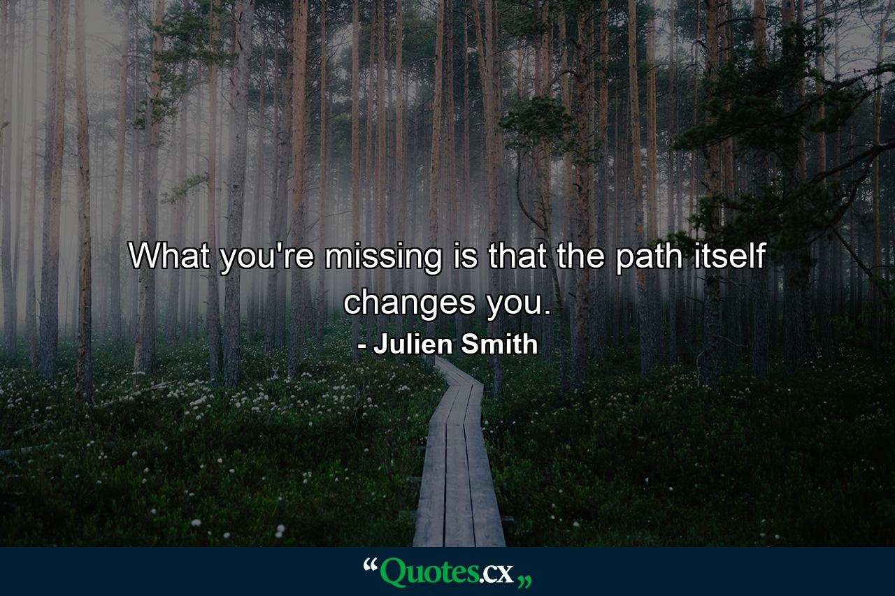 What you're missing is that the path itself changes you. - Quote by Julien Smith