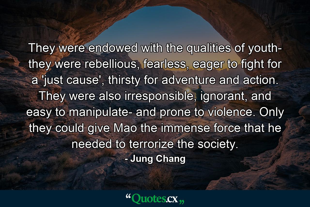 They were endowed with the qualities of youth- they were rebellious, fearless, eager to fight for a 'just cause', thirsty for adventure and action. They were also irresponsible, ignorant, and easy to manipulate- and prone to violence. Only they could give Mao the immense force that he needed to terrorize the society. - Quote by Jung Chang