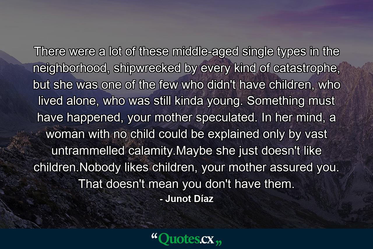 There were a lot of these middle-aged single types in the neighborhood, shipwrecked by every kind of catastrophe, but she was one of the few who didn't have children, who lived alone, who was still kinda young. Something must have happened, your mother speculated. In her mind, a woman with no child could be explained only by vast untrammelled calamity.Maybe she just doesn't like children.Nobody likes children, your mother assured you. That doesn't mean you don't have them. - Quote by Junot Díaz