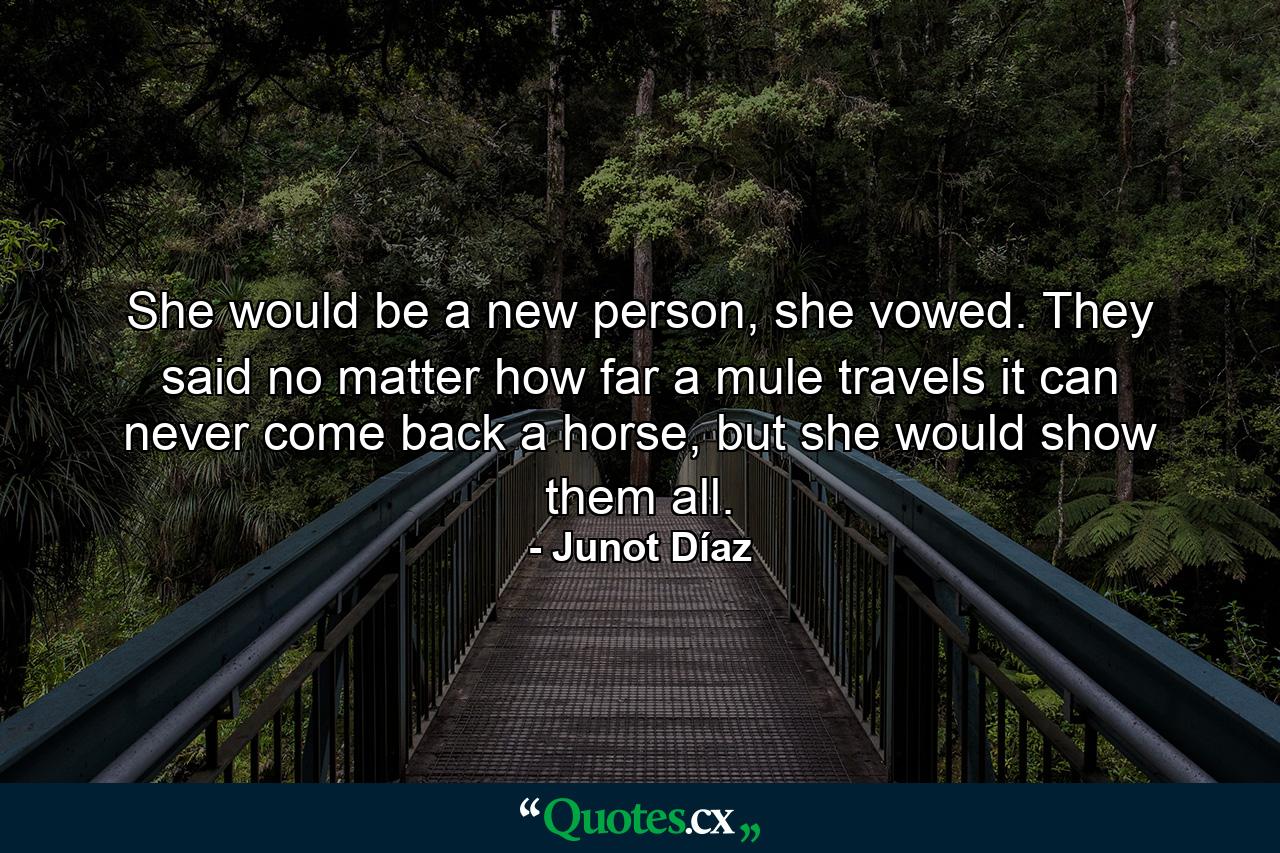 She would be a new person, she vowed. They said no matter how far a mule travels it can never come back a horse, but she would show them all. - Quote by Junot Díaz