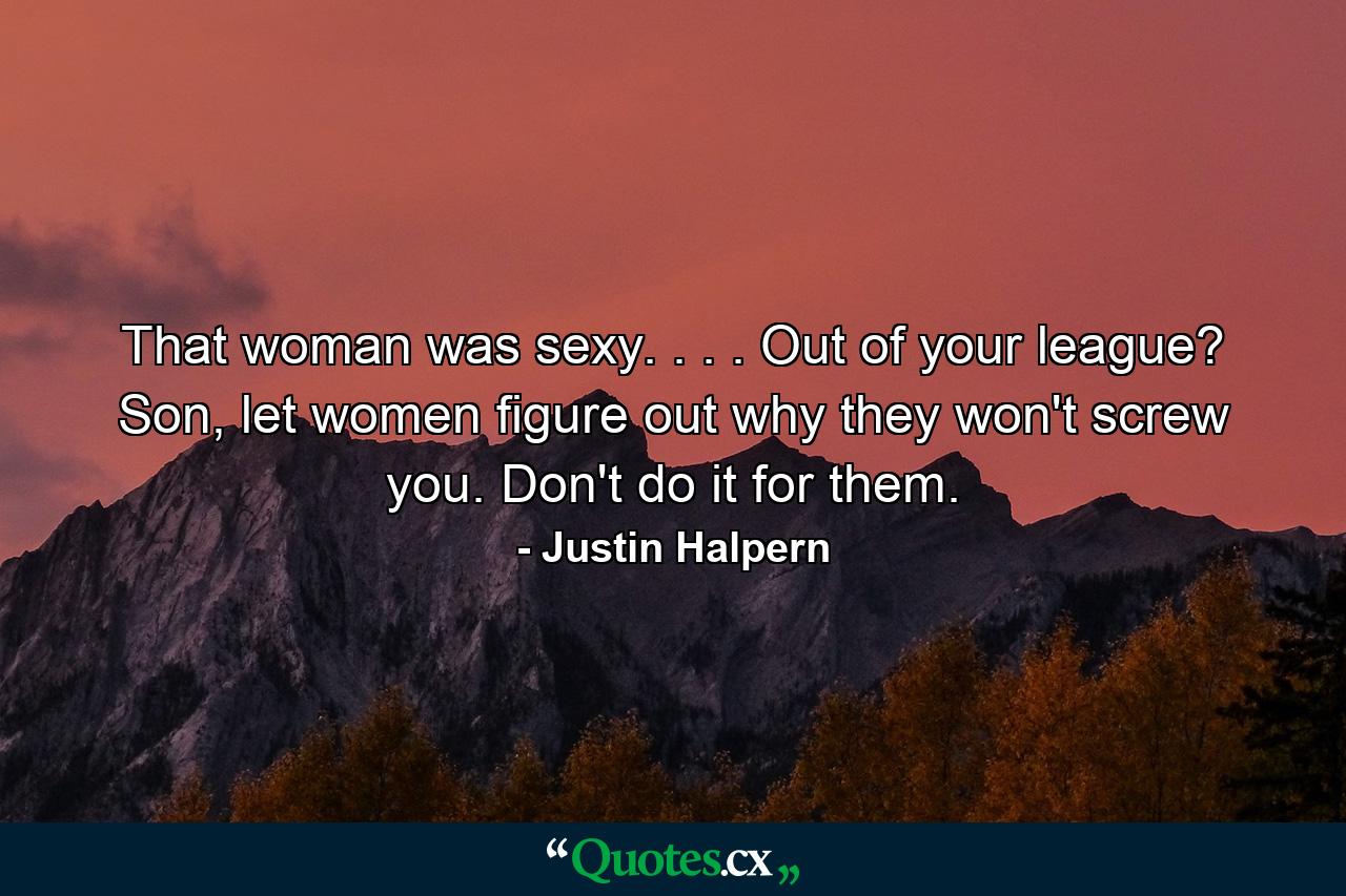 That woman was sexy. . . . Out of your league? Son, let women figure out why they won't screw you. Don't do it for them. - Quote by Justin Halpern