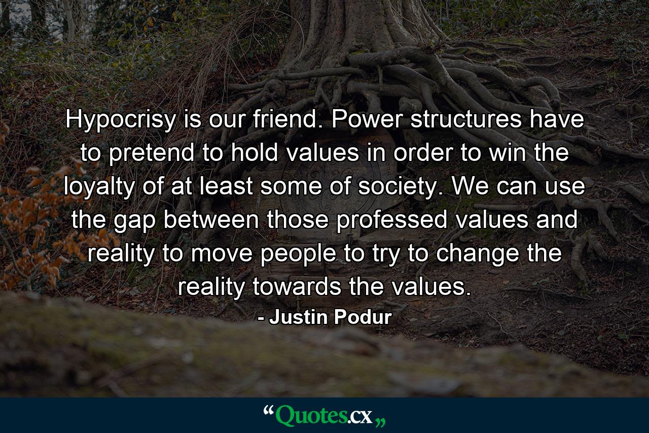 Hypocrisy is our friend. Power structures have to pretend to hold values in order to win the loyalty of at least some of society. We can use the gap between those professed values and reality to move people to try to change the reality towards the values. - Quote by Justin Podur