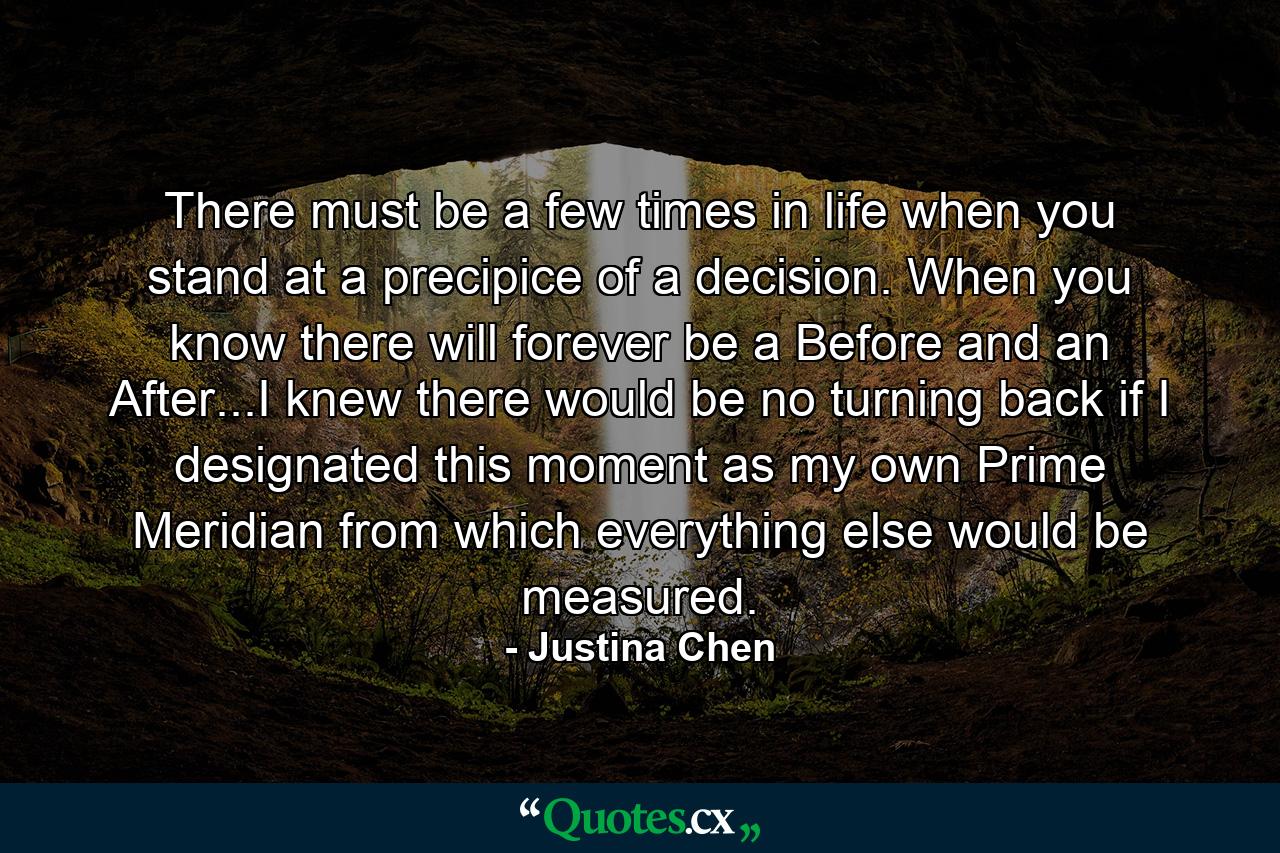 There must be a few times in life when you stand at a precipice of a decision. When you know there will forever be a Before and an After...I knew there would be no turning back if I designated this moment as my own Prime Meridian from which everything else would be measured. - Quote by Justina Chen