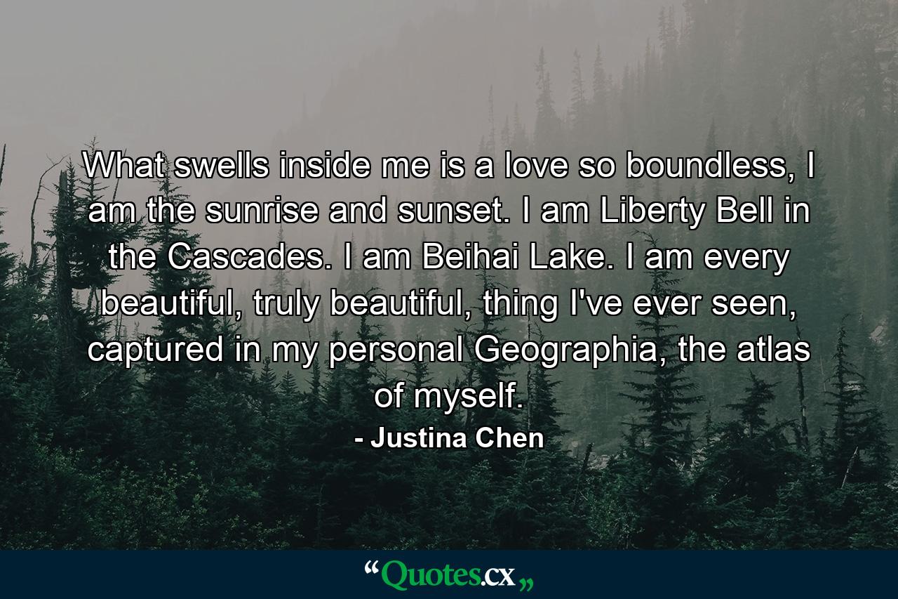 What swells inside me is a love so boundless, I am the sunrise and sunset. I am Liberty Bell in the Cascades. I am Beihai Lake. I am every beautiful, truly beautiful, thing I've ever seen, captured in my personal Geographia, the atlas of myself. - Quote by Justina Chen