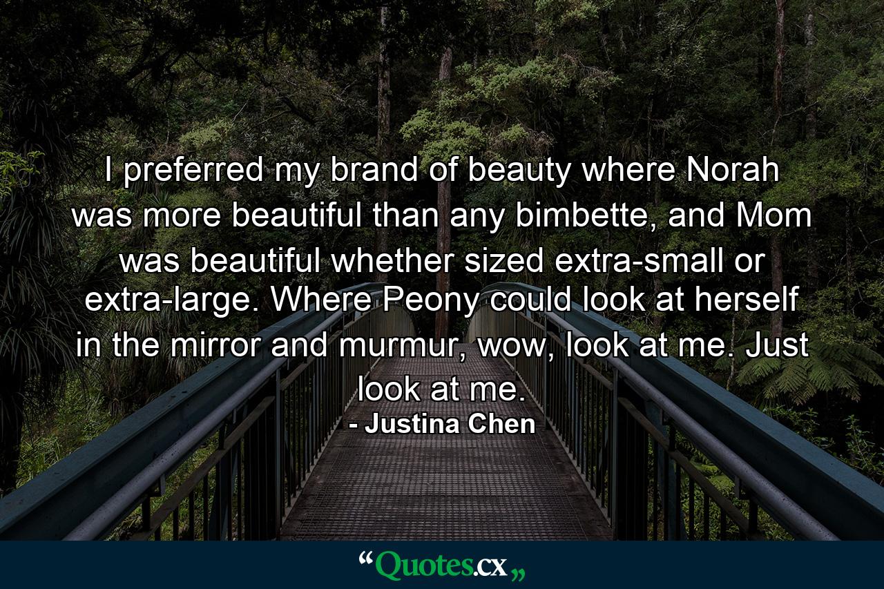 I preferred my brand of beauty where Norah was more beautiful than any bimbette, and Mom was beautiful whether sized extra-small or extra-large. Where Peony could look at herself in the mirror and murmur, wow, look at me. Just look at me. - Quote by Justina Chen