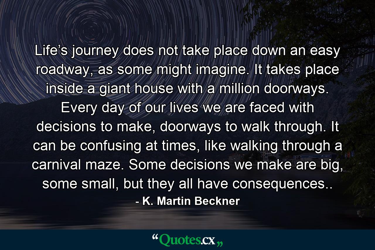 Life’s journey does not take place down an easy roadway, as some might imagine. It takes place inside a giant house with a million doorways. Every day of our lives we are faced with decisions to make, doorways to walk through. It can be confusing at times, like walking through a carnival maze. Some decisions we make are big, some small, but they all have consequences.. - Quote by K. Martin Beckner