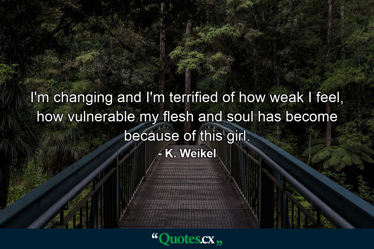 I'm changing and I'm terrified of how weak I feel, how vulnerable my flesh and soul has become because of this girl. - Quote by K. Weikel