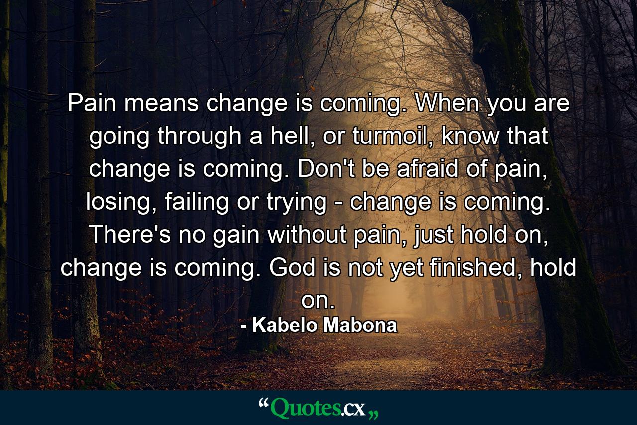 Pain means change is coming. When you are going through a hell, or turmoil, know that change is coming. Don't be afraid of pain, losing, failing or trying - change is coming. There's no gain without pain, just hold on, change is coming. God is not yet finished, hold on. - Quote by Kabelo Mabona