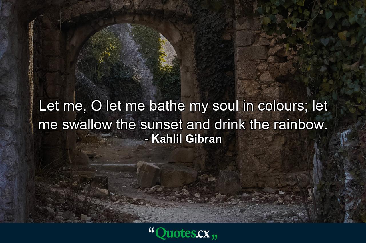 Let me, O let me bathe my soul in colours; let me swallow the sunset and drink the rainbow. - Quote by Kahlil Gibran