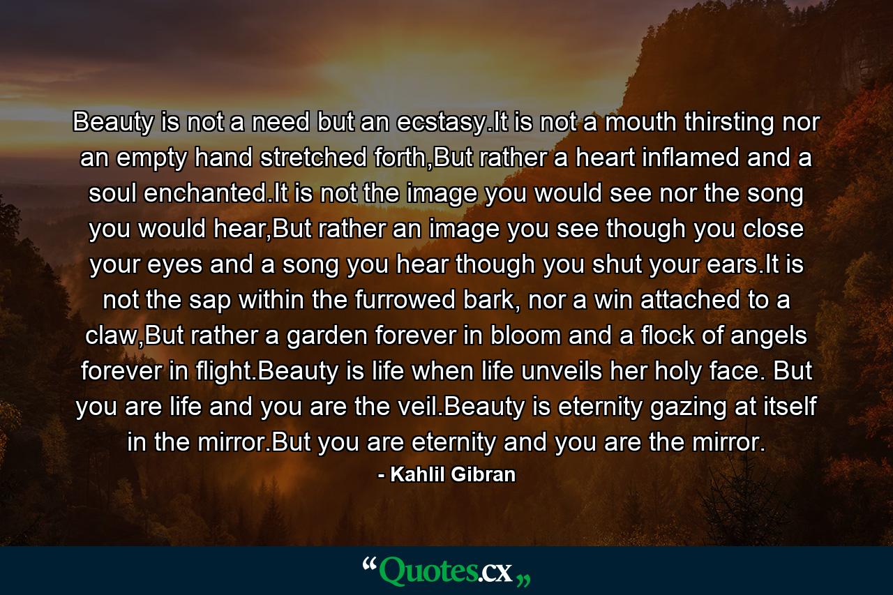 Beauty is not a need but an ecstasy.It is not a mouth thirsting nor an empty hand stretched forth,But rather a heart inflamed and a soul enchanted.It is not the image you would see nor the song you would hear,But rather an image you see though you close your eyes and a song you hear though you shut your ears.It is not the sap within the furrowed bark, nor a win attached to a claw,But rather a garden forever in bloom and a flock of angels forever in flight.Beauty is life when life unveils her holy face. But you are life and you are the veil.Beauty is eternity gazing at itself in the mirror.But you are eternity and you are the mirror. - Quote by Kahlil Gibran