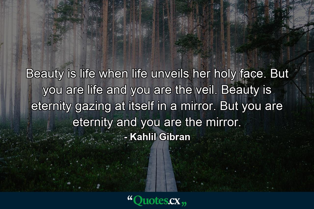 Beauty is life when life unveils her holy face. But you are life and you are the veil. Beauty is eternity gazing at itself in a mirror. But you are eternity and you are the mirror. - Quote by Kahlil Gibran