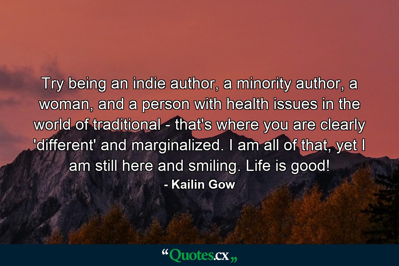 Try being an indie author, a minority author, a woman, and a person with health issues in the world of traditional - that's where you are clearly 'different' and marginalized. I am all of that, yet I am still here and smiling. Life is good! - Quote by Kailin Gow