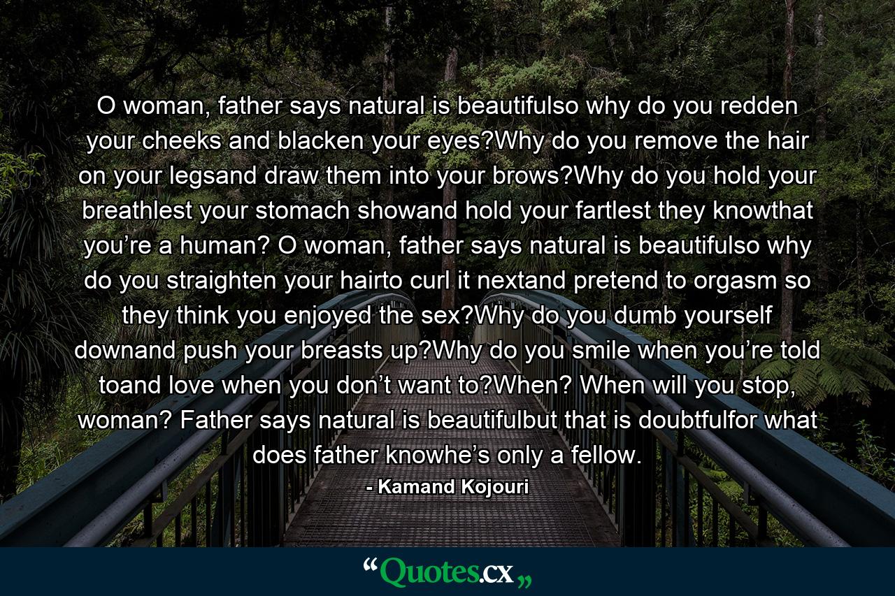 O woman, father says natural is beautifulso why do you redden your cheeks and blacken your eyes?Why do you remove the hair on your legsand draw them into your brows?Why do you hold your breathlest your stomach showand hold your fartlest they knowthat you’re a human? O woman, father says natural is beautifulso why do you straighten your hairto curl it nextand pretend to orgasm so they think you enjoyed the sex?Why do you dumb yourself downand push your breasts up?Why do you smile when you’re told toand love when you don’t want to?When? When will you stop, woman? Father says natural is beautifulbut that is doubtfulfor what does father knowhe’s only a fellow. - Quote by Kamand Kojouri