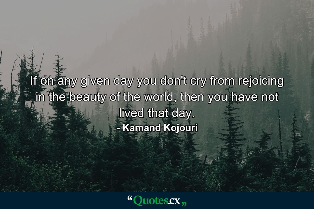 If on any given day you don't cry from rejoicing in the beauty of the world, then you have not lived that day. - Quote by Kamand Kojouri