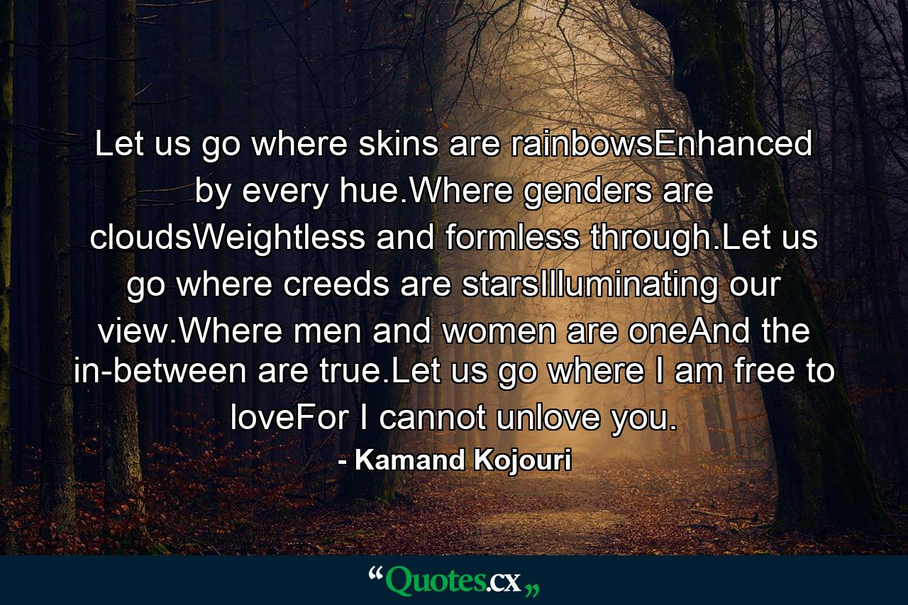 Let us go where skins are rainbowsEnhanced by every hue.Where genders are cloudsWeightless and formless through.Let us go where creeds are starsIlluminating our view.Where men and women are oneAnd the in-between are true.Let us go where I am free to loveFor I cannot unlove you. - Quote by Kamand Kojouri