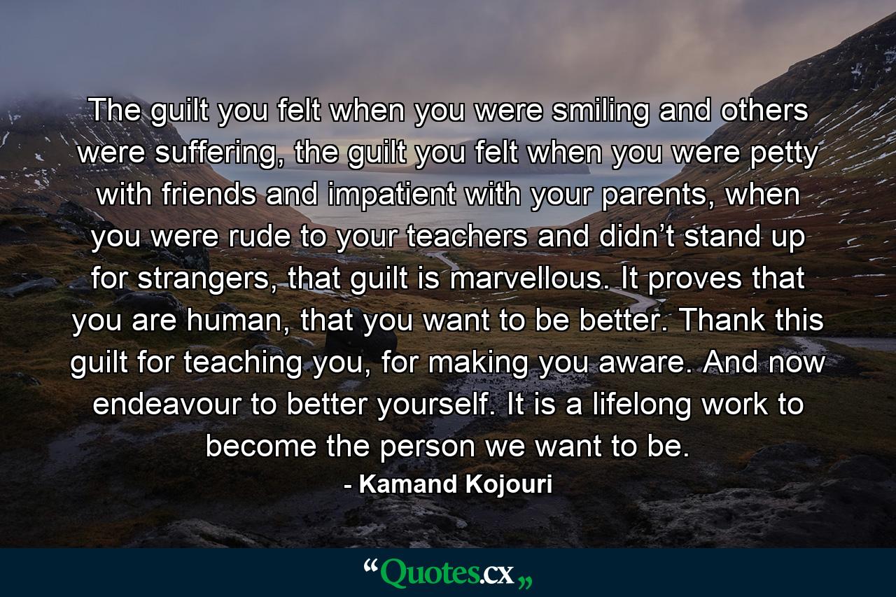 The guilt you felt when you were smiling and others were suffering, the guilt you felt when you were petty with friends and impatient with your parents, when you were rude to your teachers and didn’t stand up for strangers, that guilt is marvellous. It proves that you are human, that you want to be better. Thank this guilt for teaching you, for making you aware. And now endeavour to better yourself. It is a lifelong work to become the person we want to be. - Quote by Kamand Kojouri