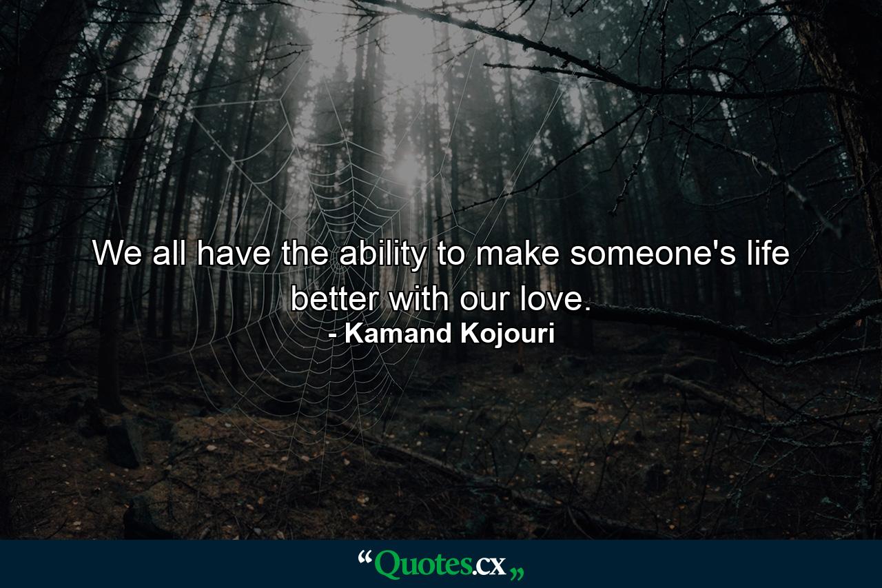 We all have the ability to make someone's life better with our love. - Quote by Kamand Kojouri