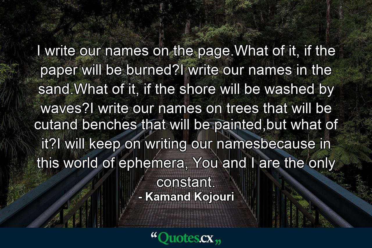 I write our names on the page.What of it, if the paper will be burned?I write our names in the sand.What of it, if the shore will be washed by waves?I write our names on trees that will be cutand benches that will be painted,but what of it?I will keep on writing our namesbecause in this world of ephemera, You and I are the only constant. - Quote by Kamand Kojouri