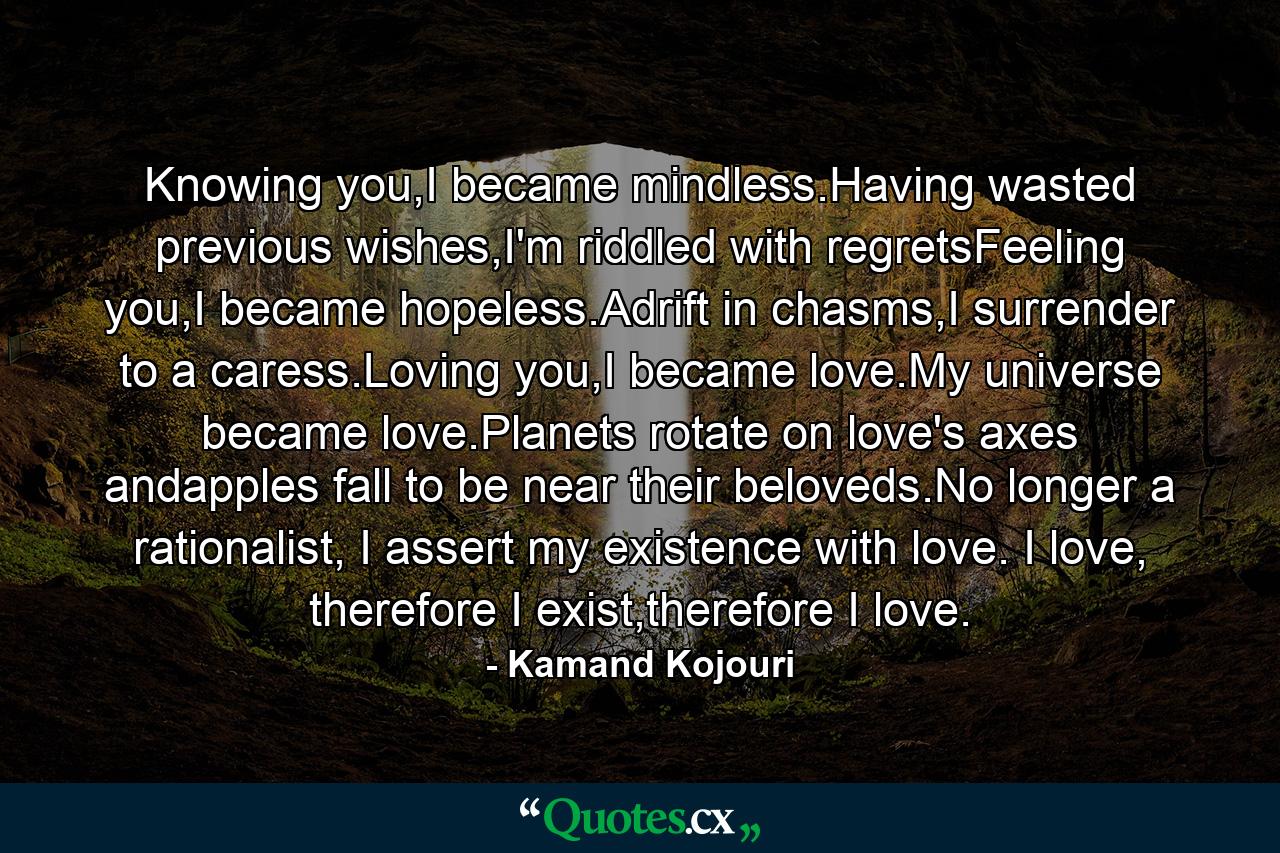 Knowing you,I became mindless.Having wasted previous wishes,I'm riddled with regretsFeeling you,I became hopeless.Adrift in chasms,I surrender to a caress.Loving you,I became love.My universe became love.Planets rotate on love's axes andapples fall to be near their beloveds.No longer a rationalist, I assert my existence with love. I love, therefore I exist,therefore I love. - Quote by Kamand Kojouri