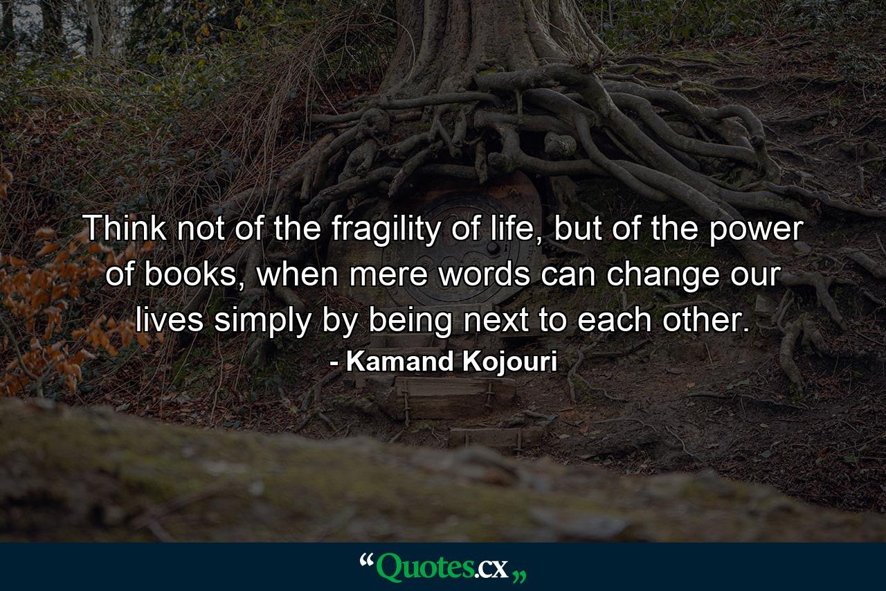 Think not of the fragility of life, but of the power of books, when mere words can change our lives simply by being next to each other. - Quote by Kamand Kojouri