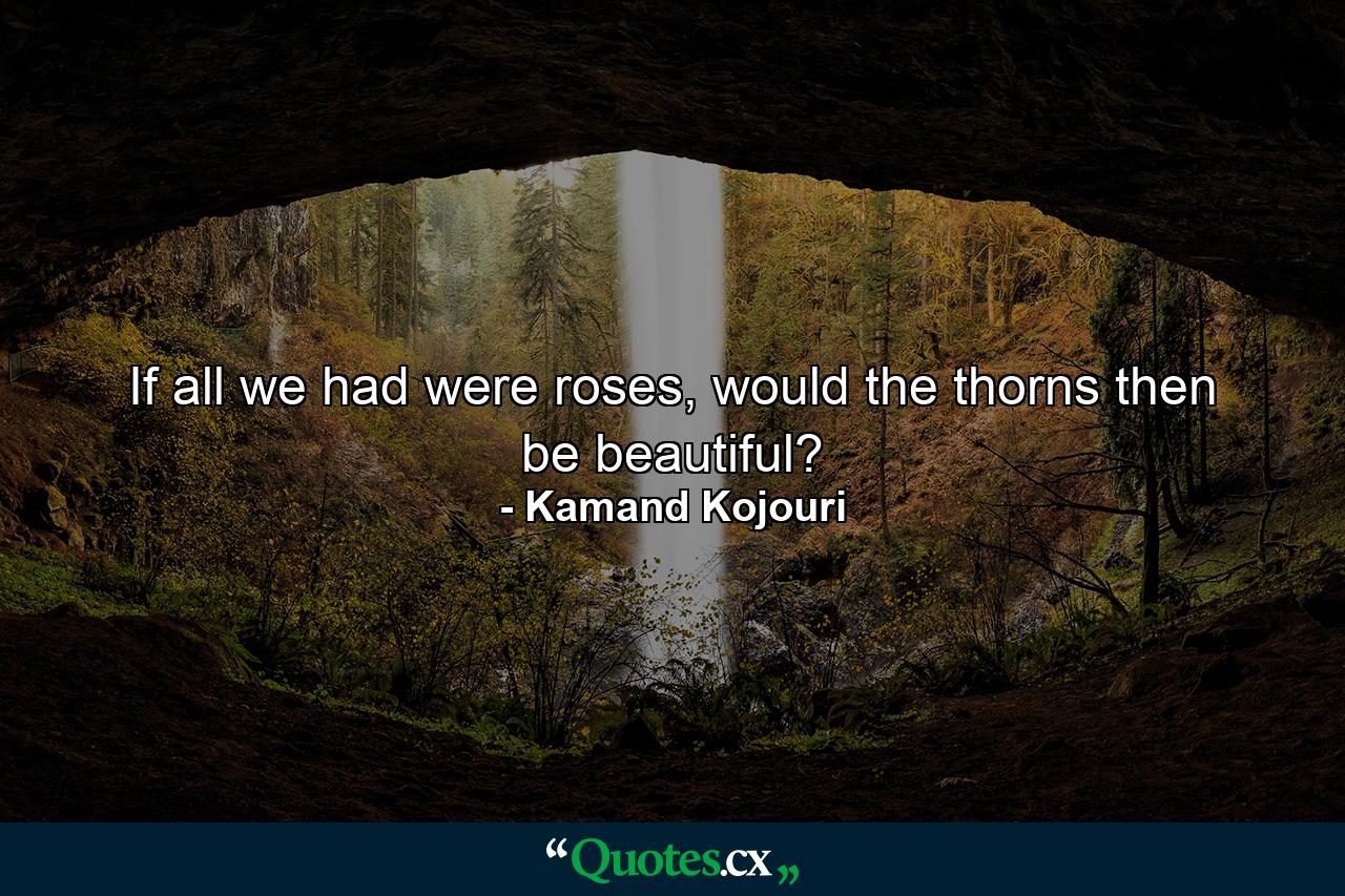 If all we had were roses, would the thorns then be beautiful? - Quote by Kamand Kojouri