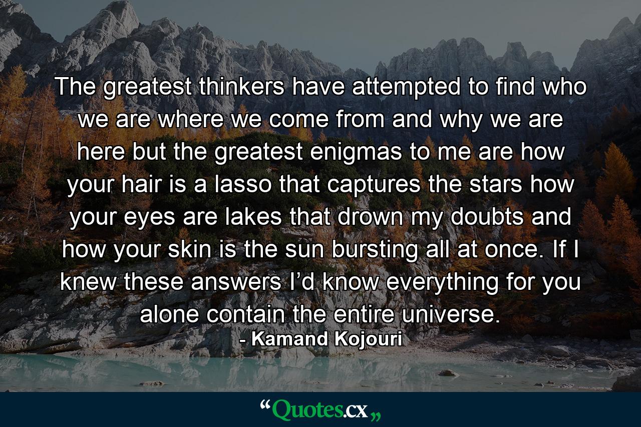 The greatest thinkers have attempted to find who we are where we come from and why we are here but the greatest enigmas to me are how your hair is a lasso that captures the stars how your eyes are lakes that drown my doubts and how your skin is the sun bursting all at once. If I knew these answers I’d know everything for you alone contain the entire universe. - Quote by Kamand Kojouri