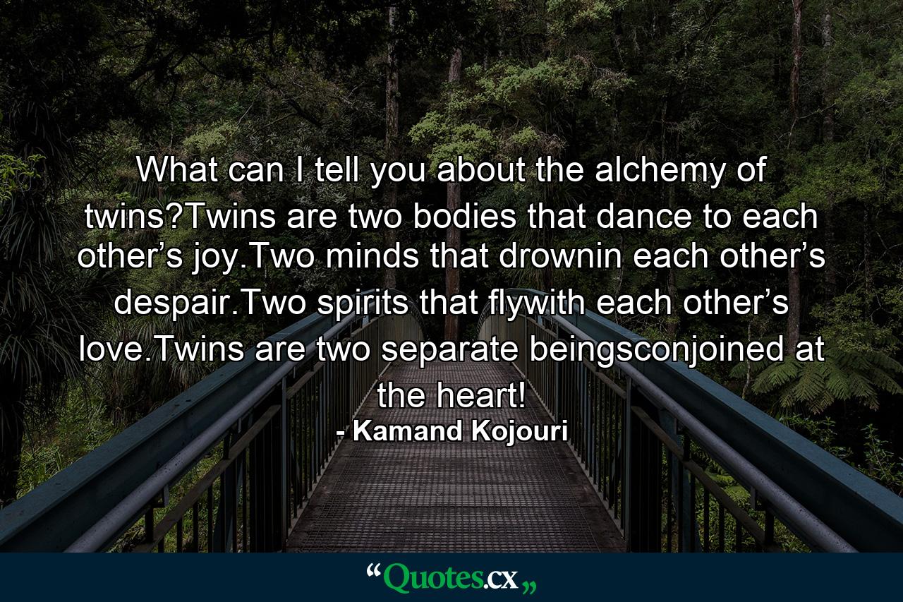 What can I tell you about the alchemy of twins?Twins are two bodies that dance to each other’s joy.Two minds that drownin each other’s despair.Two spirits that flywith each other’s love.Twins are two separate beingsconjoined at the heart! - Quote by Kamand Kojouri