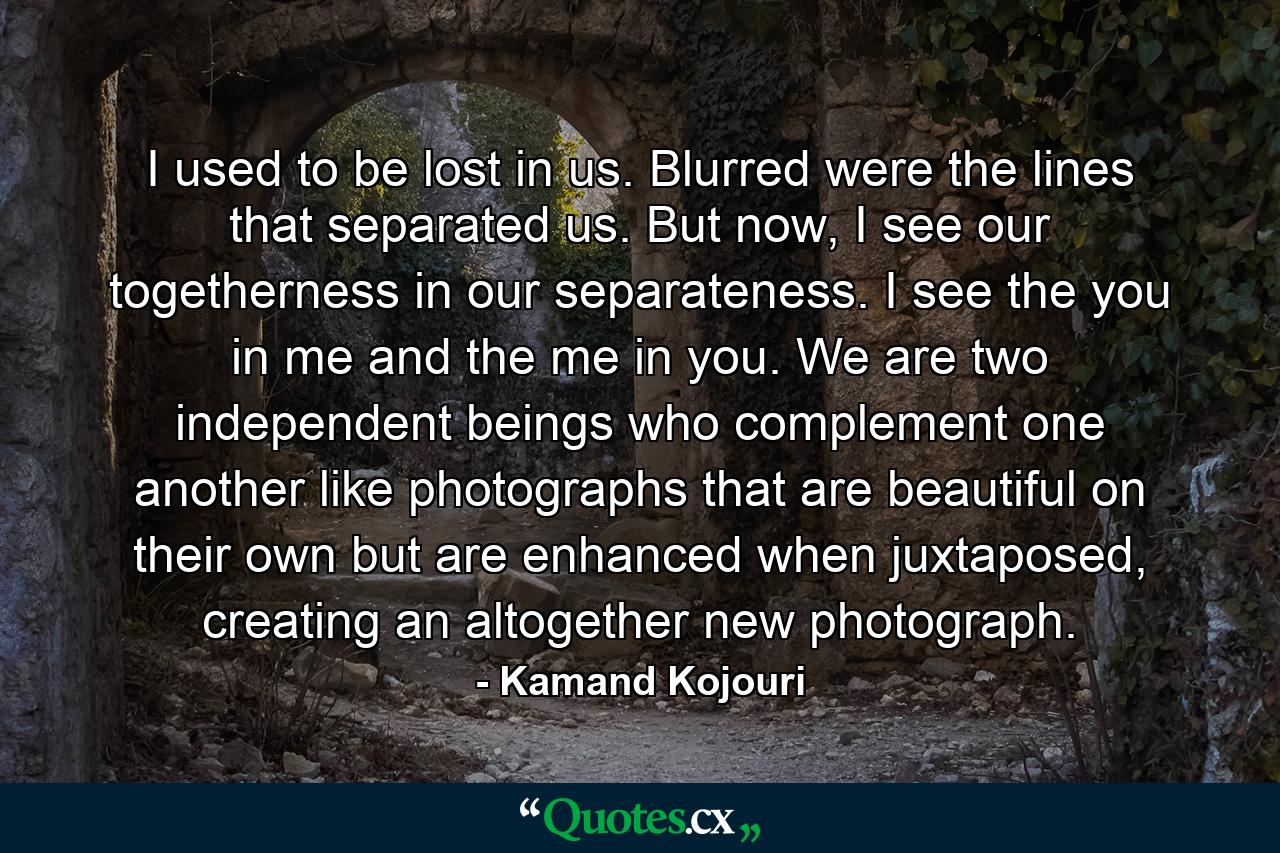 I used to be lost in us. Blurred were the lines that separated us. But now, I see our togetherness in our separateness. I see the you in me and the me in you. We are two independent beings who complement one another like photographs that are beautiful on their own but are enhanced when juxtaposed, creating an altogether new photograph. - Quote by Kamand Kojouri