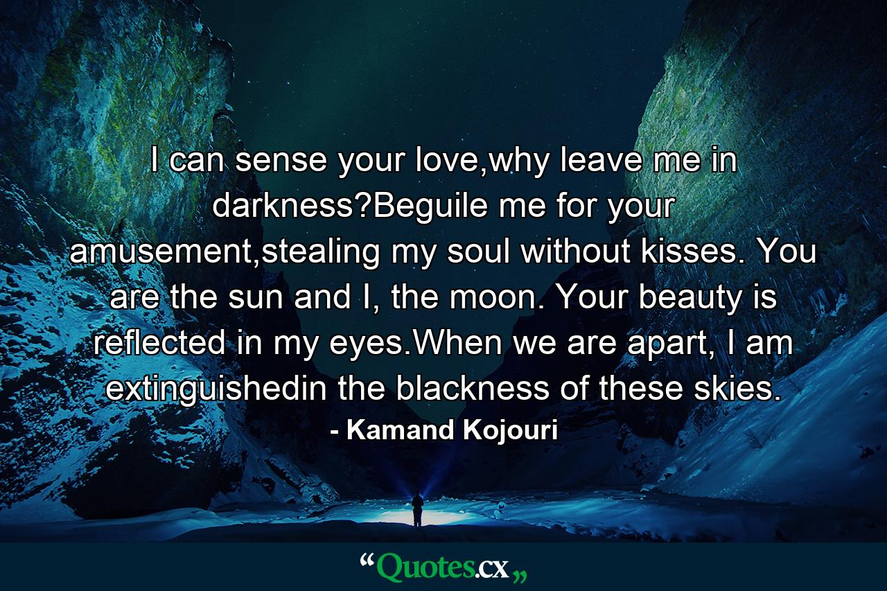 I can sense your love,why leave me in darkness?Beguile me for your amusement,stealing my soul without kisses. You are the sun and I, the moon. Your beauty is reflected in my eyes.When we are apart, I am extinguishedin the blackness of these skies. - Quote by Kamand Kojouri