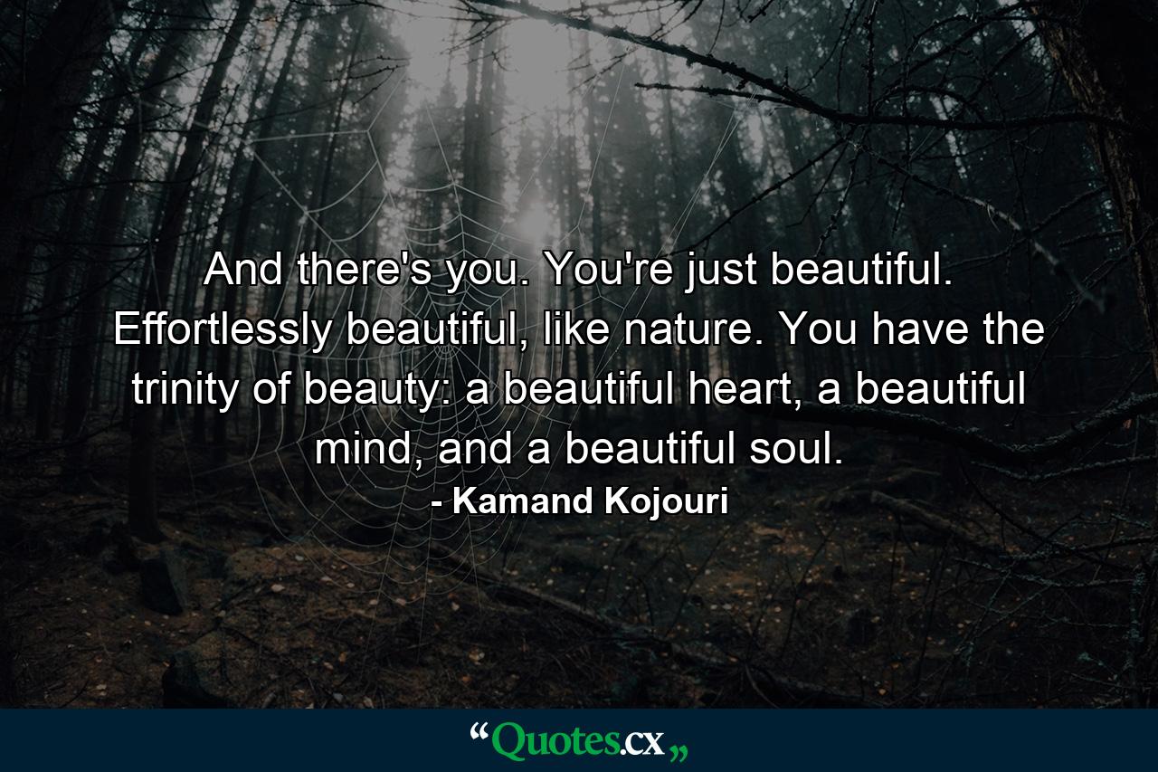 And there's you. You're just beautiful. Effortlessly beautiful, like nature. You have the trinity of beauty: a beautiful heart, a beautiful mind, and a beautiful soul. - Quote by Kamand Kojouri