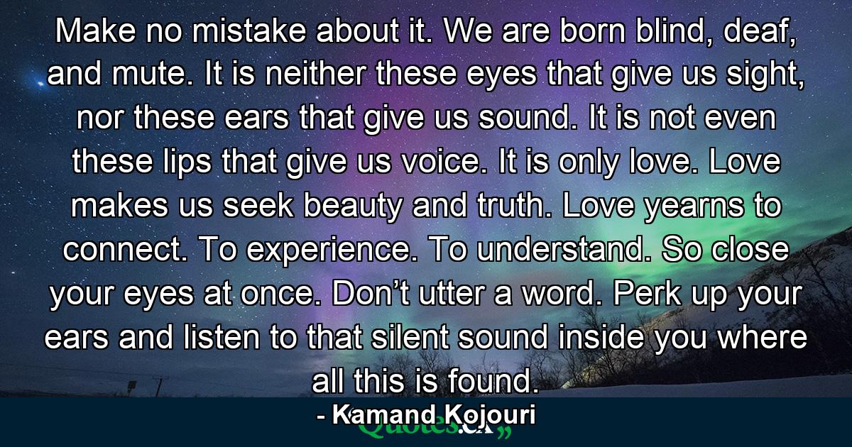 Make no mistake about it. We are born blind, deaf, and mute. It is neither these eyes that give us sight, nor these ears that give us sound. It is not even these lips that give us voice. It is only love. Love makes us seek beauty and truth. Love yearns to connect. To experience. To understand. So close your eyes at once. Don’t utter a word. Perk up your ears and listen to that silent sound inside you where all this is found. - Quote by Kamand Kojouri