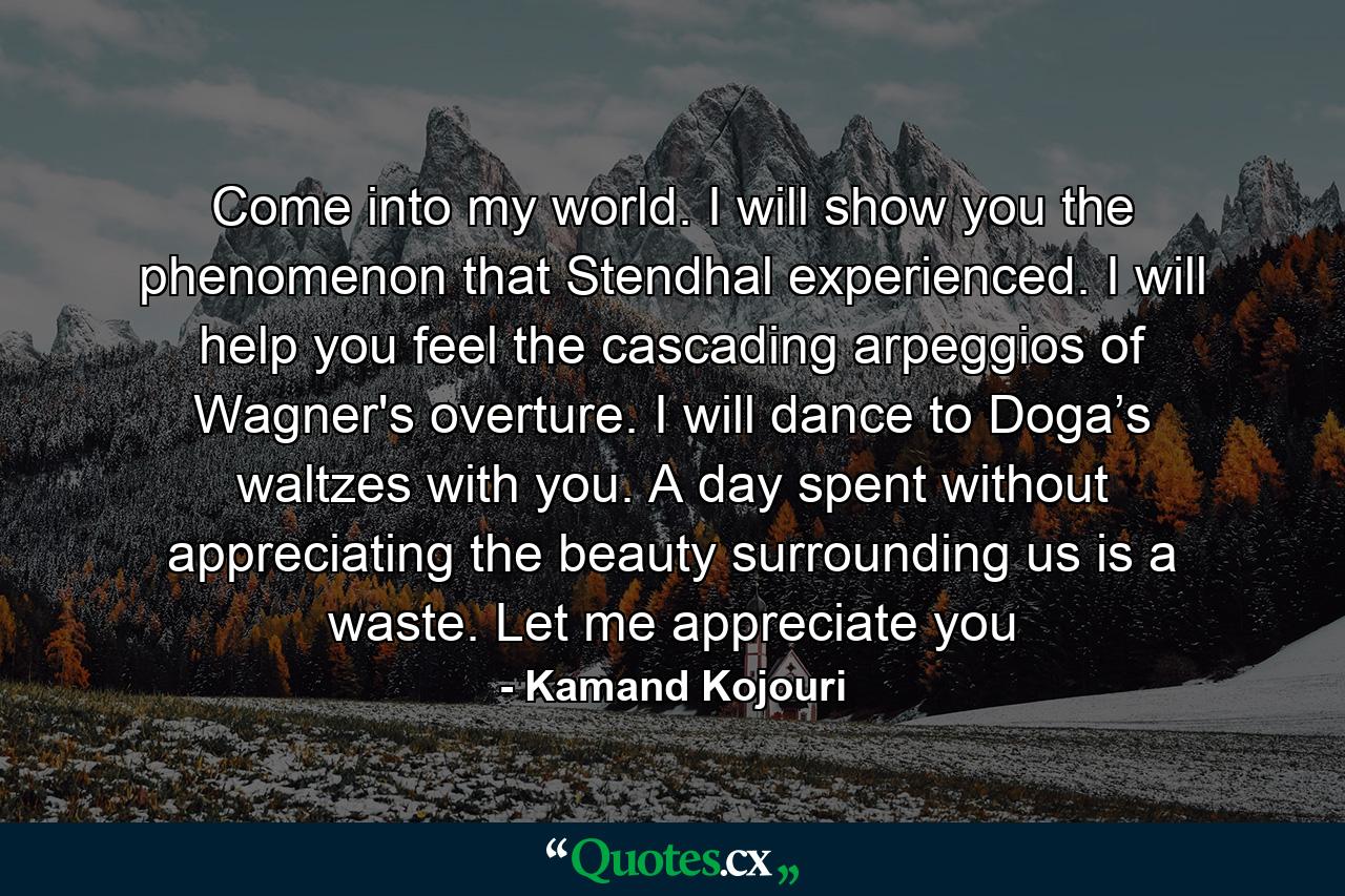 Come into my world. I will show you the phenomenon that Stendhal experienced. I will help you feel the cascading arpeggios of Wagner's overture. I will dance to Doga’s waltzes with you. A day spent without appreciating the beauty surrounding us is a waste. Let me appreciate you - Quote by Kamand Kojouri