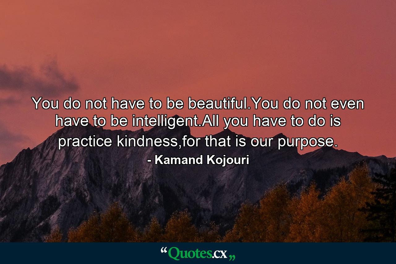 You do not have to be beautiful.You do not even have to be intelligent.All you have to do is practice kindness,for that is our purpose. - Quote by Kamand Kojouri