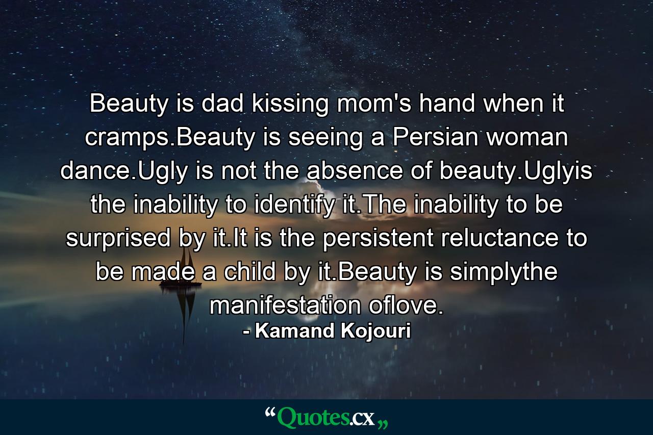 Beauty is dad kissing mom's hand when it cramps.Beauty is seeing a Persian woman dance.Ugly is not the absence of beauty.Uglyis the inability to identify it.The inability to be surprised by it.It is the persistent reluctance to be made a child by it.Beauty is simplythe manifestation oflove. - Quote by Kamand Kojouri