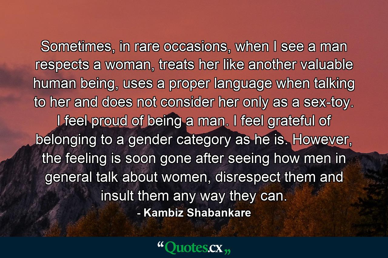 Sometimes, in rare occasions, when I see a man respects a woman, treats her like another valuable human being, uses a proper language when talking to her and does not consider her only as a sex-toy. I feel proud of being a man. I feel grateful of belonging to a gender category as he is. However, the feeling is soon gone after seeing how men in general talk about women, disrespect them and insult them any way they can. - Quote by Kambiz Shabankare