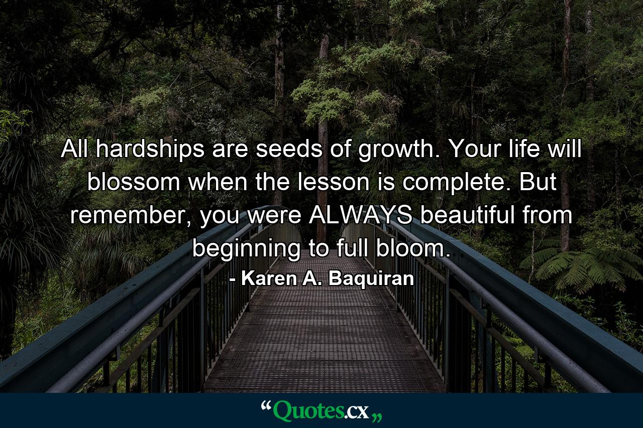 All hardships are seeds of growth. Your life will blossom when the lesson is complete. But remember, you were ALWAYS beautiful from beginning to full bloom. - Quote by Karen A. Baquiran