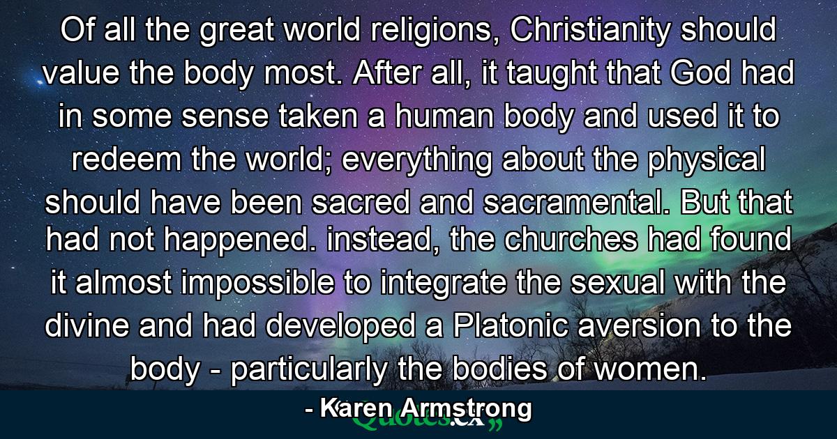 Of all the great world religions, Christianity should value the body most. After all, it taught that God had in some sense taken a human body and used it to redeem the world; everything about the physical should have been sacred and sacramental. But that had not happened. instead, the churches had found it almost impossible to integrate the sexual with the divine and had developed a Platonic aversion to the body - particularly the bodies of women. - Quote by Karen Armstrong