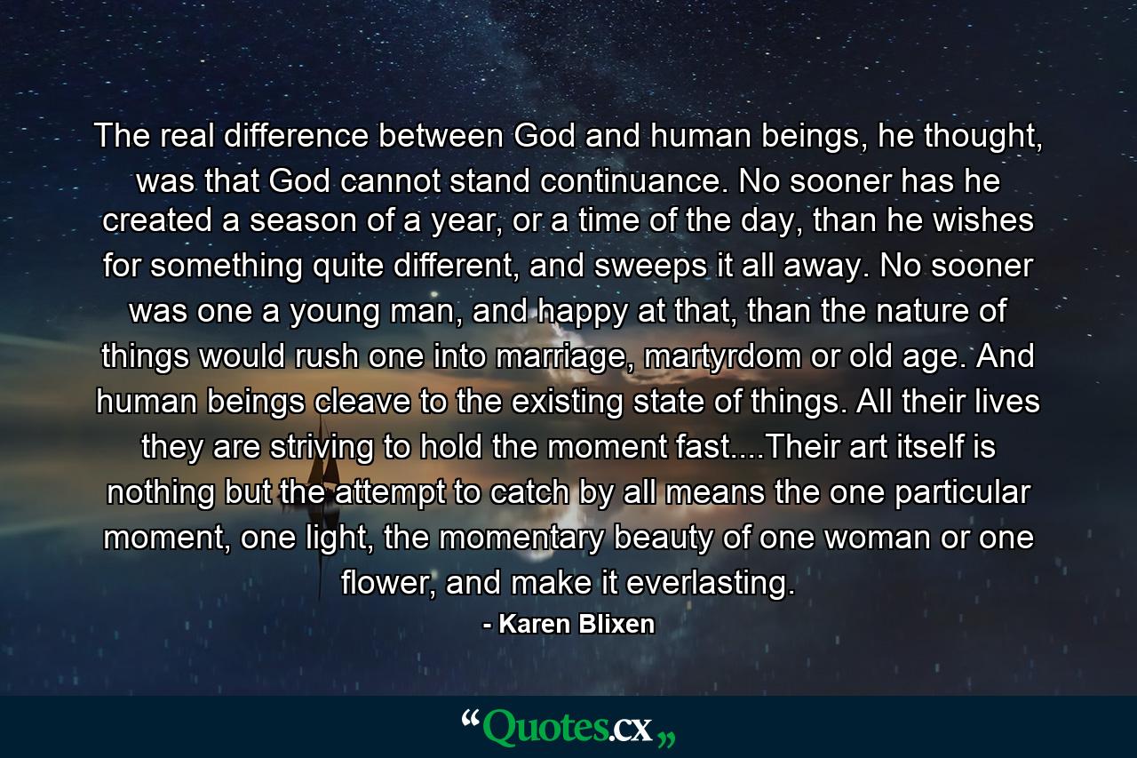 The real difference between God and human beings, he thought, was that God cannot stand continuance. No sooner has he created a season of a year, or a time of the day, than he wishes for something quite different, and sweeps it all away. No sooner was one a young man, and happy at that, than the nature of things would rush one into marriage, martyrdom or old age. And human beings cleave to the existing state of things. All their lives they are striving to hold the moment fast....Their art itself is nothing but the attempt to catch by all means the one particular moment, one light, the momentary beauty of one woman or one flower, and make it everlasting. - Quote by Karen Blixen