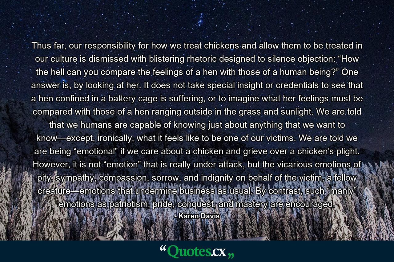 Thus far, our responsibility for how we treat chickens and allow them to be treated in our culture is dismissed with blistering rhetoric designed to silence objection: “How the hell can you compare the feelings of a hen with those of a human being?” One answer is, by looking at her. It does not take special insight or credentials to see that a hen confined in a battery cage is suffering, or to imagine what her feelings must be compared with those of a hen ranging outside in the grass and sunlight. We are told that we humans are capable of knowing just about anything that we want to know—except, ironically, what it feels like to be one of our victims. We are told we are being “emotional” if we care about a chicken and grieve over a chicken’s plight. However, it is not “emotion” that is really under attack, but the vicarious emotions of pity, sympathy, compassion, sorrow, and indignity on behalf of the victim, a fellow creature—emotions that undermine business as usual. By contrast, such “manly” emotions as patriotism, pride, conquest, and mastery are encouraged. - Quote by Karen Davis