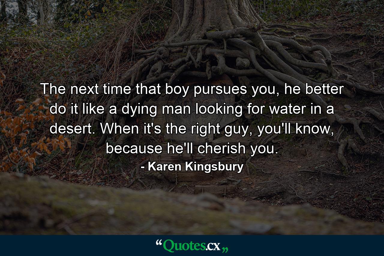 The next time that boy pursues you, he better do it like a dying man looking for water in a desert. When it's the right guy, you'll know, because he'll cherish you. - Quote by Karen Kingsbury