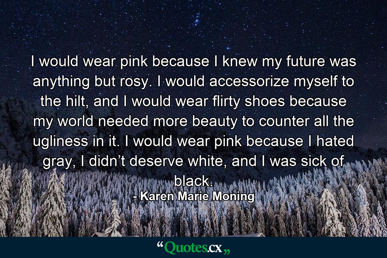 I would wear pink because I knew my future was anything but rosy. I would accessorize myself to the hilt, and I would wear flirty shoes because my world needed more beauty to counter all the ugliness in it. I would wear pink because I hated gray, I didn’t deserve white, and I was sick of black. - Quote by Karen Marie Moning