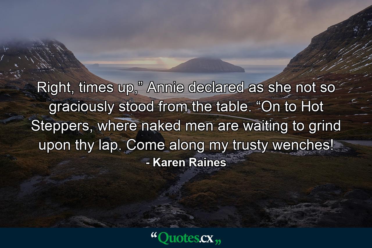 Right, times up,” Annie declared as she not so graciously stood from the table. “On to Hot Steppers, where naked men are waiting to grind upon thy lap. Come along my trusty wenches! - Quote by Karen Raines