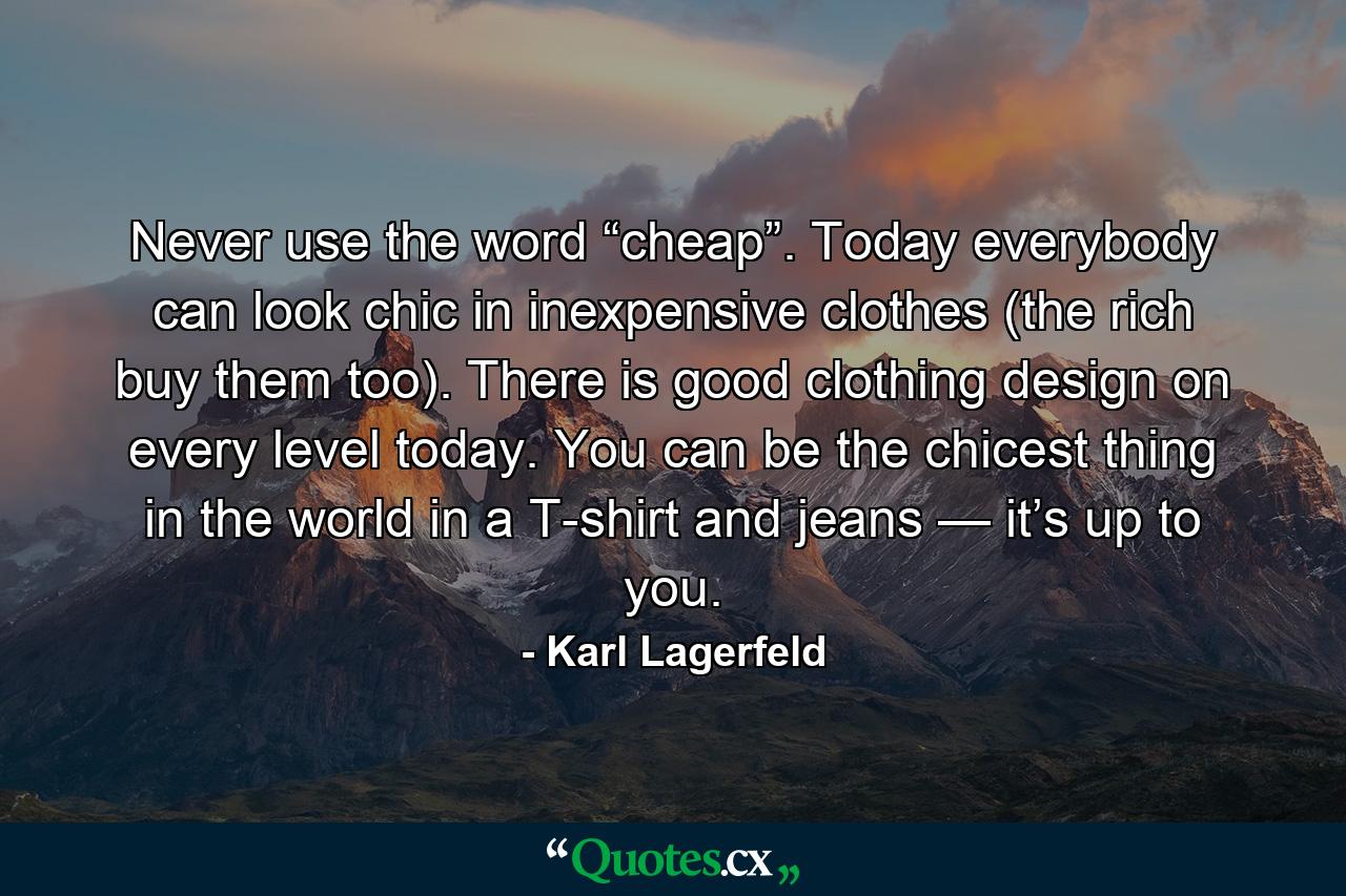 Never use the word “cheap”. Today everybody can look chic in inexpensive clothes (the rich buy them too). There is good clothing design on every level today. You can be the chicest thing in the world in a T-shirt and jeans — it’s up to you. - Quote by Karl Lagerfeld