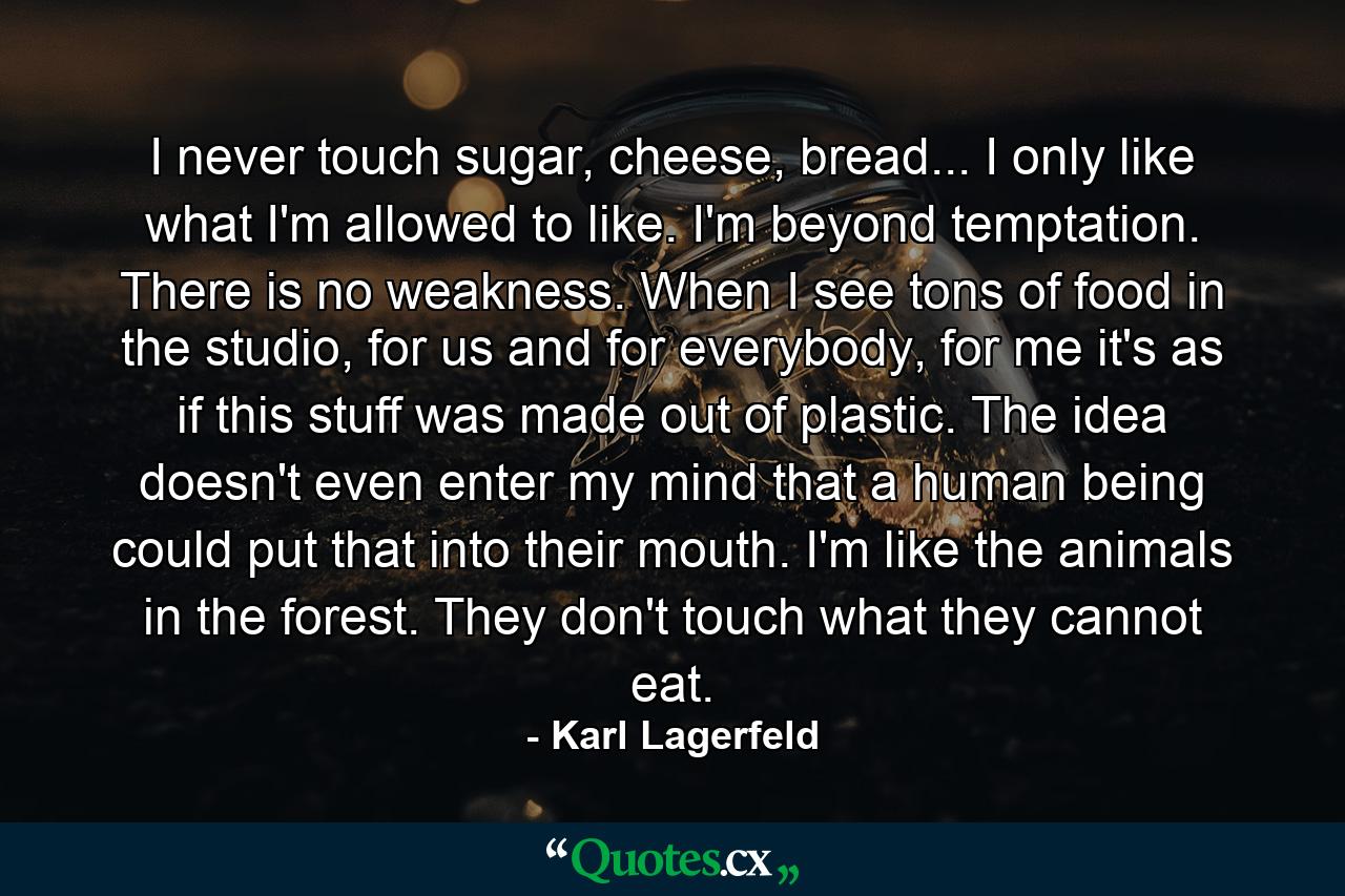 I never touch sugar, cheese, bread... I only like what I'm allowed to like. I'm beyond temptation. There is no weakness. When I see tons of food in the studio, for us and for everybody, for me it's as if this stuff was made out of plastic. The idea doesn't even enter my mind that a human being could put that into their mouth. I'm like the animals in the forest. They don't touch what they cannot eat. - Quote by Karl Lagerfeld