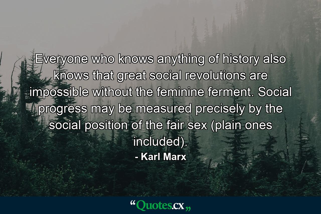 Everyone who knows anything of history also knows that great social revolutions are impossible without the feminine ferment. Social progress may be measured precisely by the social position of the fair sex (plain ones included). - Quote by Karl Marx