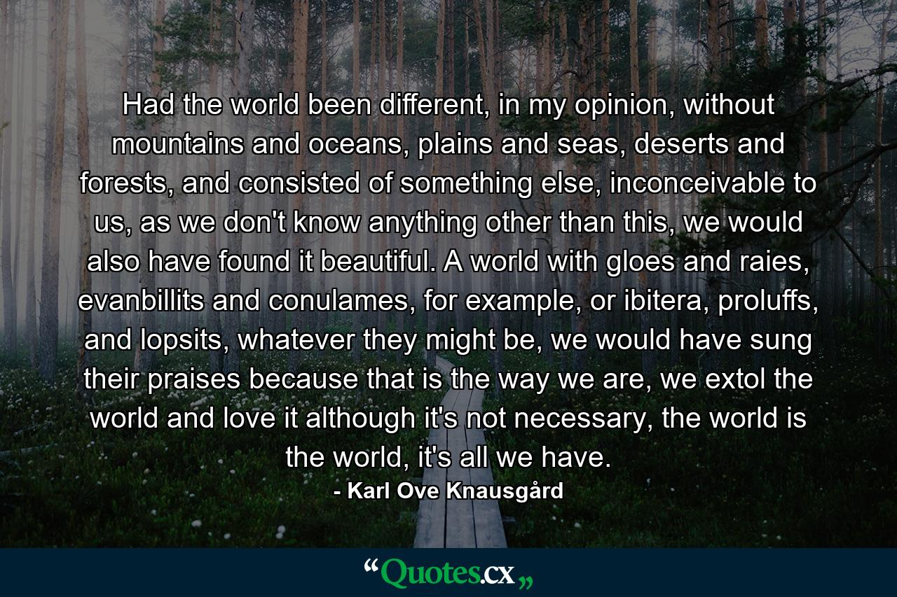 Had the world been different, in my opinion, without mountains and oceans, plains and seas, deserts and forests, and consisted of something else, inconceivable to us, as we don't know anything other than this, we would also have found it beautiful. A world with gloes and raies, evanbillits and conulames, for example, or ibitera, proluffs, and lopsits, whatever they might be, we would have sung their praises because that is the way we are, we extol the world and love it although it's not necessary, the world is the world, it's all we have. - Quote by Karl Ove Knausgård