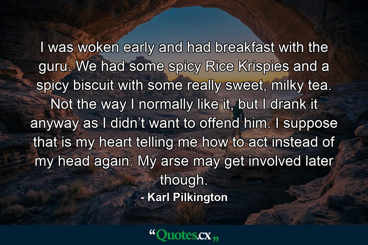 I was woken early and had breakfast with the guru. We had some spicy Rice Krispies and a spicy biscuit with some really sweet, milky tea. Not the way I normally like it, but I drank it anyway as I didn’t want to offend him. I suppose that is my heart telling me how to act instead of my head again. My arse may get involved later though. - Quote by Karl Pilkington