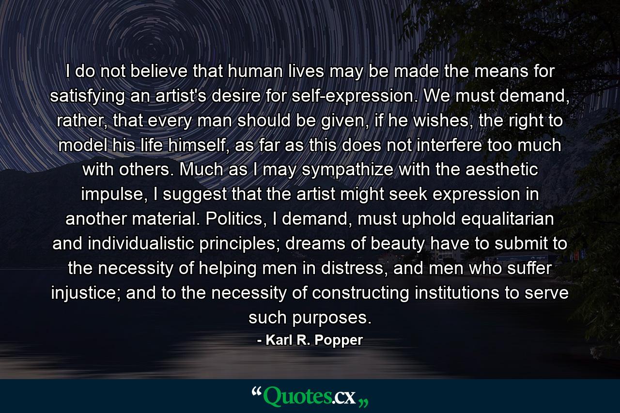 I do not believe that human lives may be made the means for satisfying an artist's desire for self-expression. We must demand, rather, that every man should be given, if he wishes, the right to model his life himself, as far as this does not interfere too much with others. Much as I may sympathize with the aesthetic impulse, I suggest that the artist might seek expression in another material. Politics, I demand, must uphold equalitarian and individualistic principles; dreams of beauty have to submit to the necessity of helping men in distress, and men who suffer injustice; and to the necessity of constructing institutions to serve such purposes. - Quote by Karl R. Popper