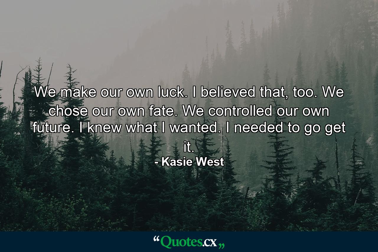 We make our own luck. I believed that, too. We chose our own fate. We controlled our own future. I knew what I wanted. I needed to go get it. - Quote by Kasie West