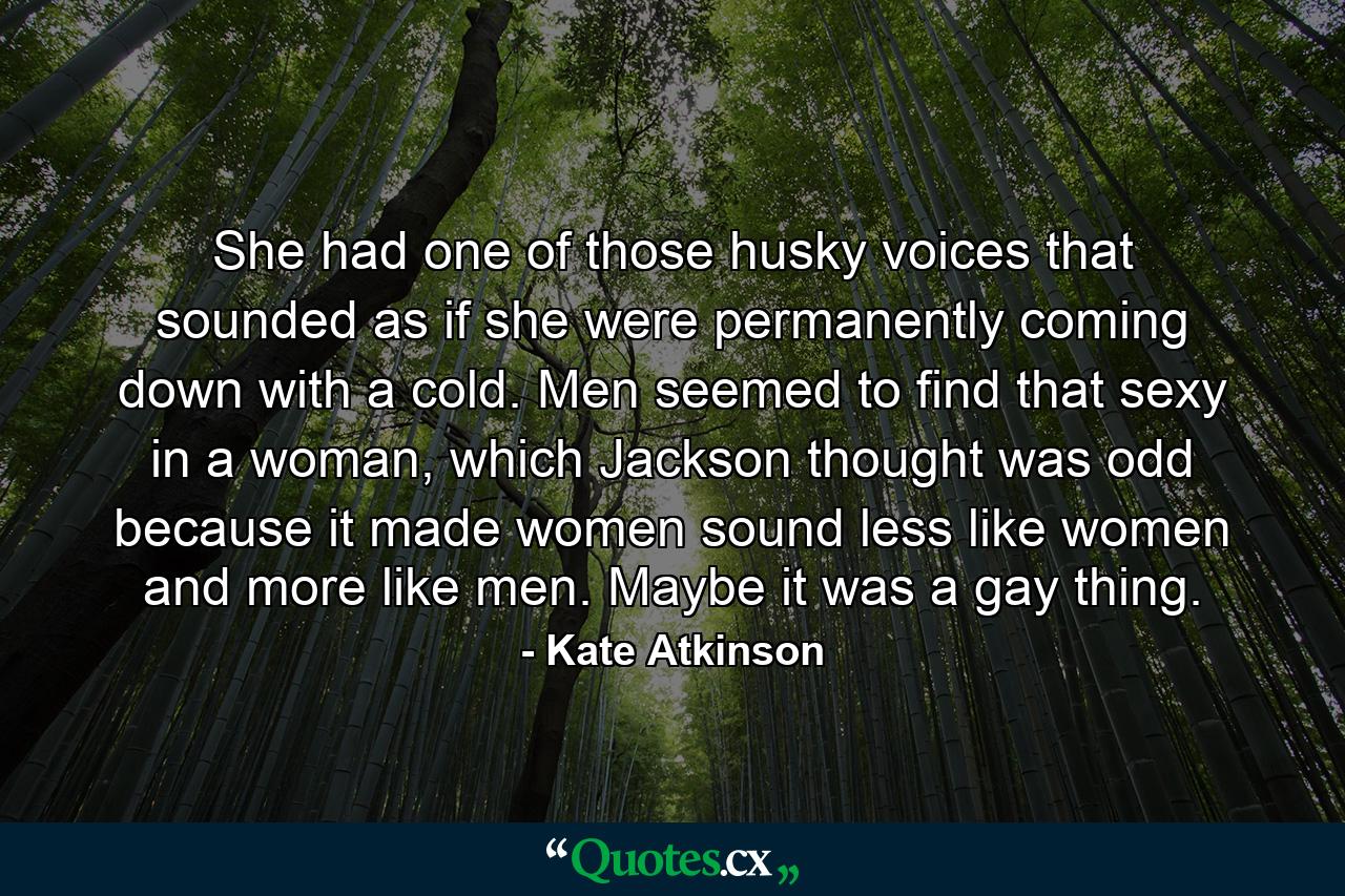 She had one of those husky voices that sounded as if she were permanently coming down with a cold. Men seemed to find that sexy in a woman, which Jackson thought was odd because it made women sound less like women and more like men. Maybe it was a gay thing. - Quote by Kate Atkinson